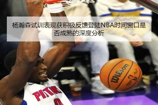 杨瀚森试训表现获积极反馈登陆NBA时间窗口是否成熟的深度分析